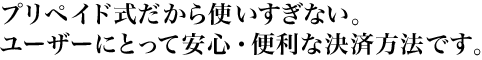 プリペイド式だから使いすぎない。ユーザーにとって安心・便利な決済方法です。